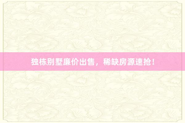 独栋别墅廉价出售，稀缺房源速抢！