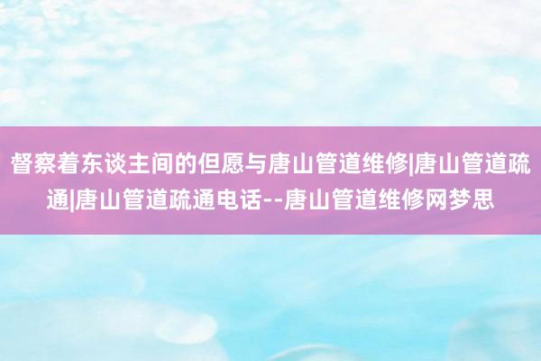 督察着东谈主间的但愿与唐山管道维修|唐山管道疏通|唐山管道疏通电话--唐山管道维修网梦思