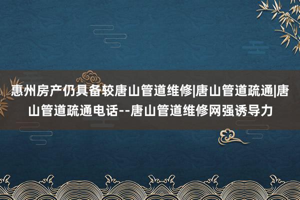 惠州房产仍具备较唐山管道维修|唐山管道疏通|唐山管道疏通电话--唐山管道维修网强诱导力